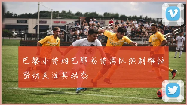 巴黎小将姆巴耶或将离队热刺维拉密切关注其动态