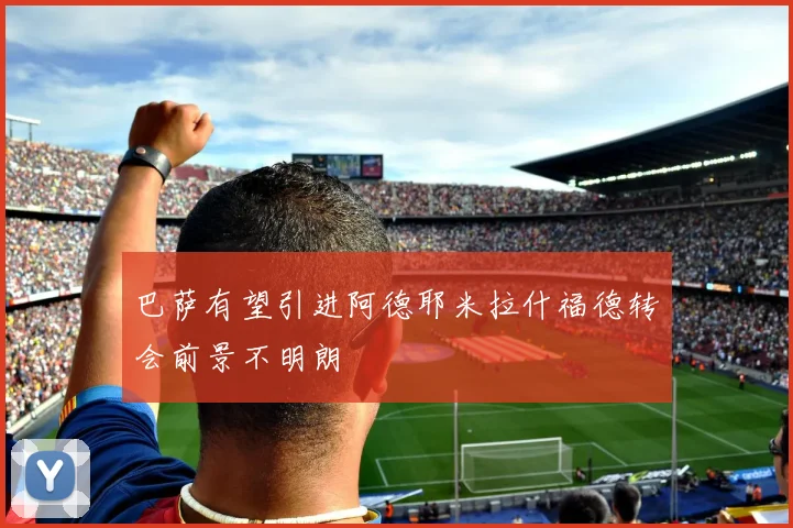 巴萨有望引进阿德耶米拉什福德转会前景不明朗