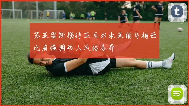 苏亚雷斯期待亚马尔未来能与梅西比肩强调两人风格各异