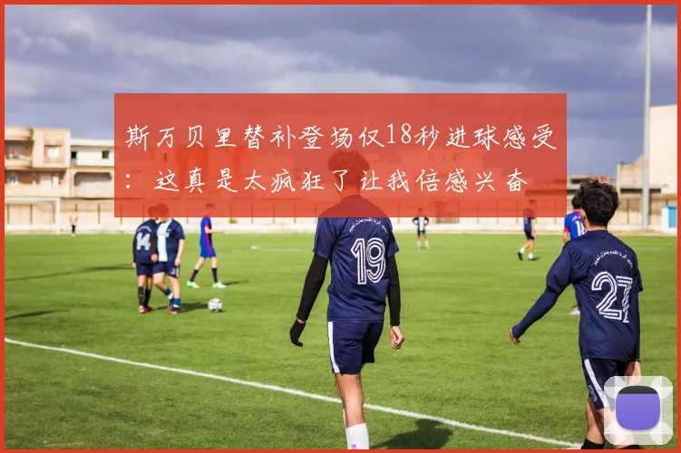 斯万贝里替补登场仅18秒进球感受：这真是太疯狂了让我倍感兴奋