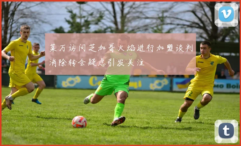 莱万访问芝加哥火焰进行加盟谈判消除转会疑虑引发关注