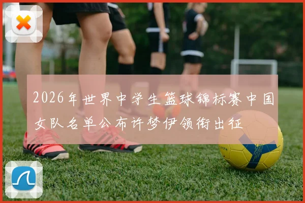 2026年世界中学生篮球锦标赛中国女队名单公布许梦伊领衔出征