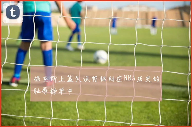 福克斯上篮失误将铭刻在NBA历史的耻辱榜单中