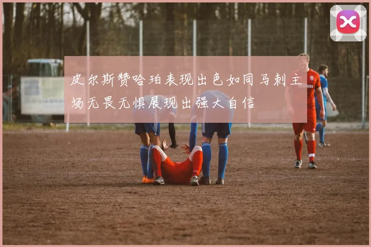 皮尔斯赞哈珀表现出色如同马刺主场无畏无惧展现出强大自信