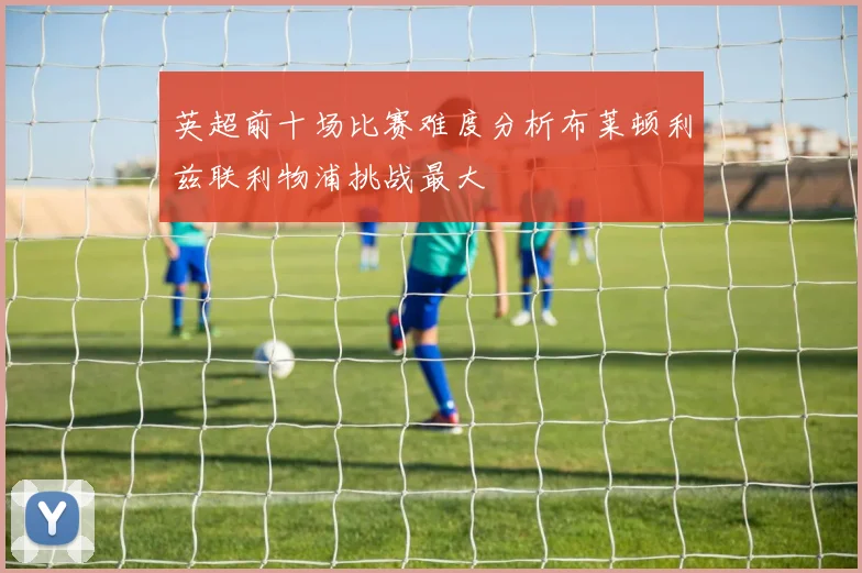 英超前十场比赛难度分析布莱顿利兹联利物浦挑战最大