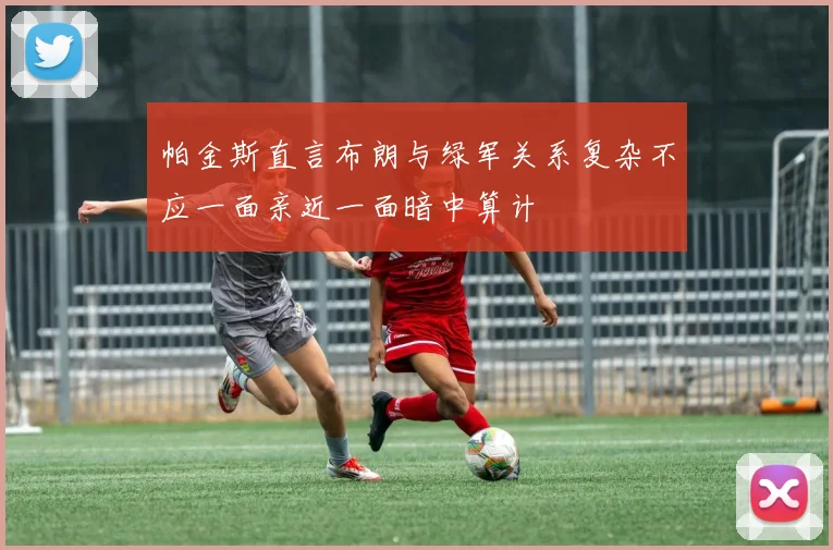 帕金斯直言布朗与绿军关系复杂不应一面亲近一面暗中算计