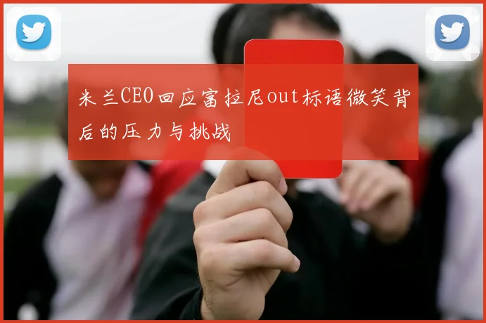 米兰CEO回应富拉尼out标语微笑背后的压力与挑战