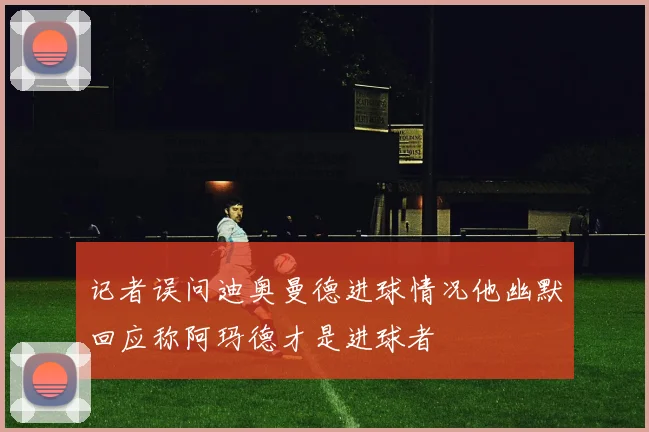 记者误问迪奥曼德进球情况他幽默回应称阿玛德才是进球者