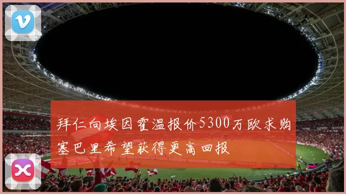 拜仁向埃因霍温报价5300万欧求购塞巴里希望获得更高回报