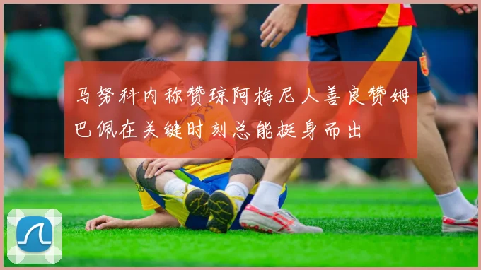 马努科内称赞琼阿梅尼人善良赞姆巴佩在关键时刻总能挺身而出